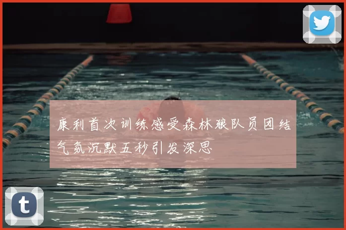 康利首次训练感受森林狼队员团结气氛沉默五秒引发深思