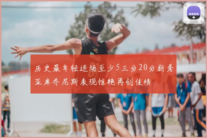 历史最年轻连场至少5三分20分新秀亚库乔尼斯表现惊艳再创佳绩