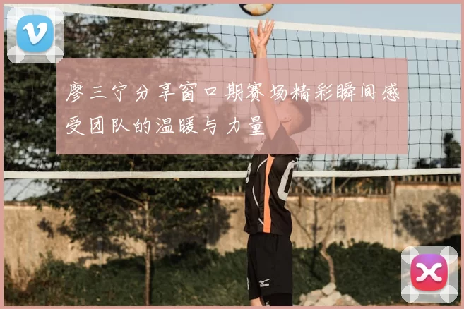 廖三宁分享窗口期赛场精彩瞬间感受团队的温暖与力量