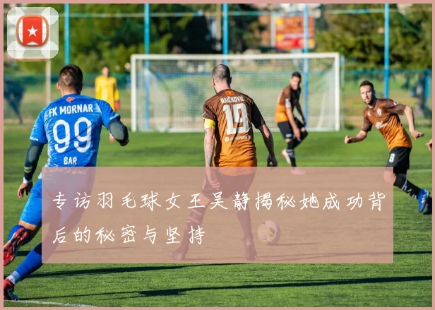 专访羽毛球女王吴静揭秘她成功背后的秘密与坚持
