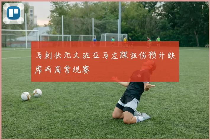 马刺状元文班亚马左踝扭伤预计缺席两周常规赛