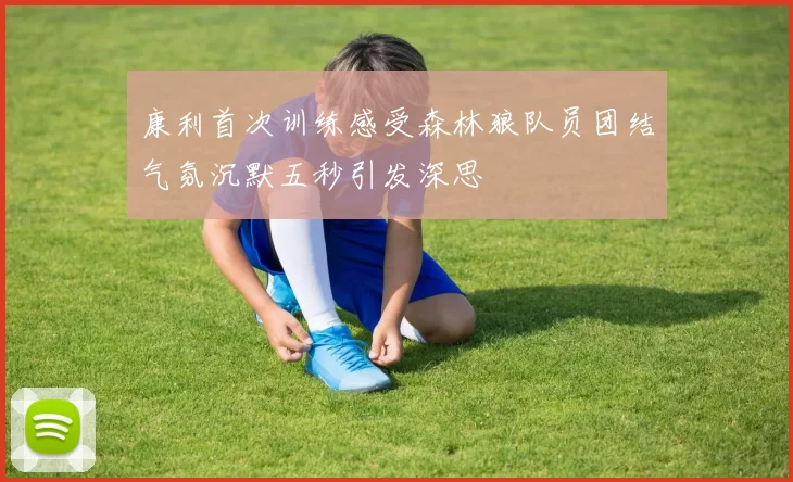 康利首次训练感受森林狼队员团结气氛沉默五秒引发深思