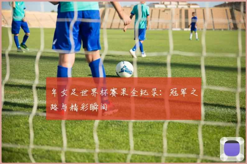 年女足世界杯赛果全纪录:冠军之路与精彩瞬间