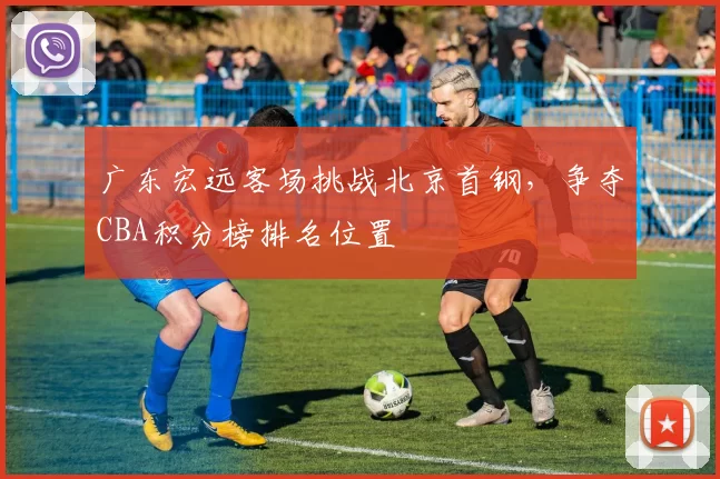 广东宏远客场挑战北京首钢,争夺CBA积分榜排名位置