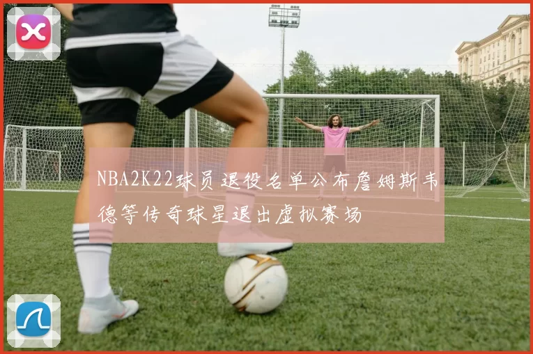 NBA2K22球员退役名单公布詹姆斯韦德等传奇球星退出虚拟赛场