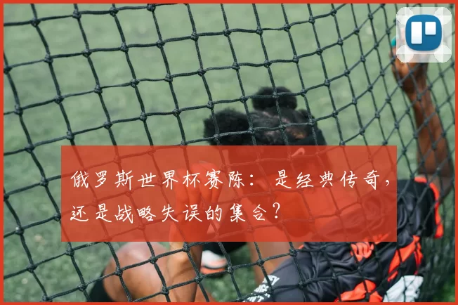 俄罗斯世界杯赛陈:是经典传奇,还是战略失误的集合?