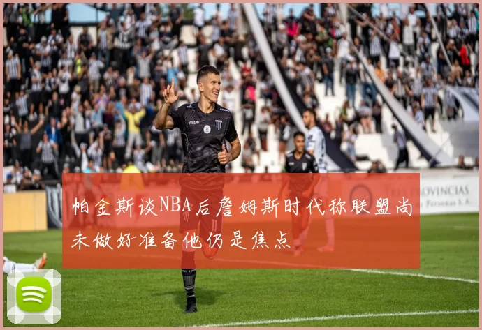 帕金斯谈NBA后詹姆斯时代称联盟尚未做好准备他仍是焦点