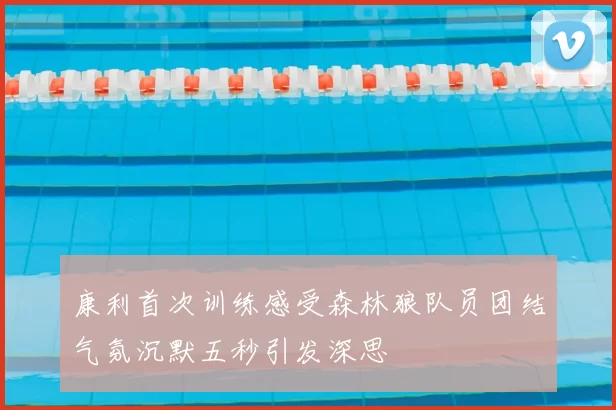 康利首次训练感受森林狼队员团结气氛沉默五秒引发深思