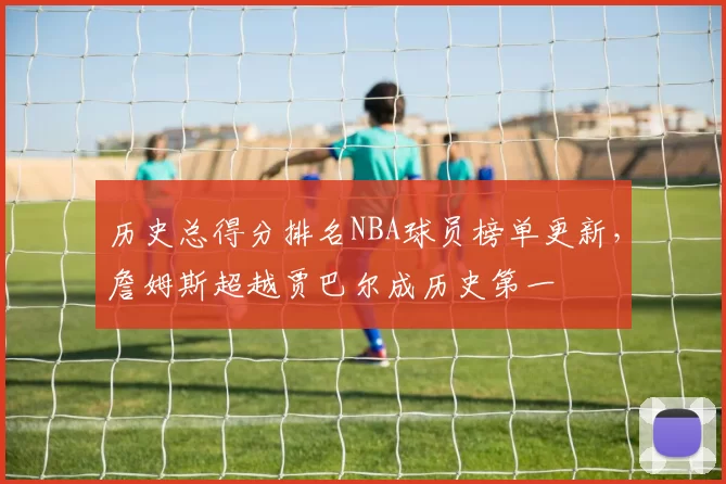 历史总得分排名NBA球员榜单更新，詹姆斯超越贾巴尔成历史第一