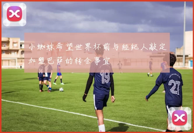 小蜘蛛希望世界杯前与经纪人敲定加盟巴萨的转会事宜