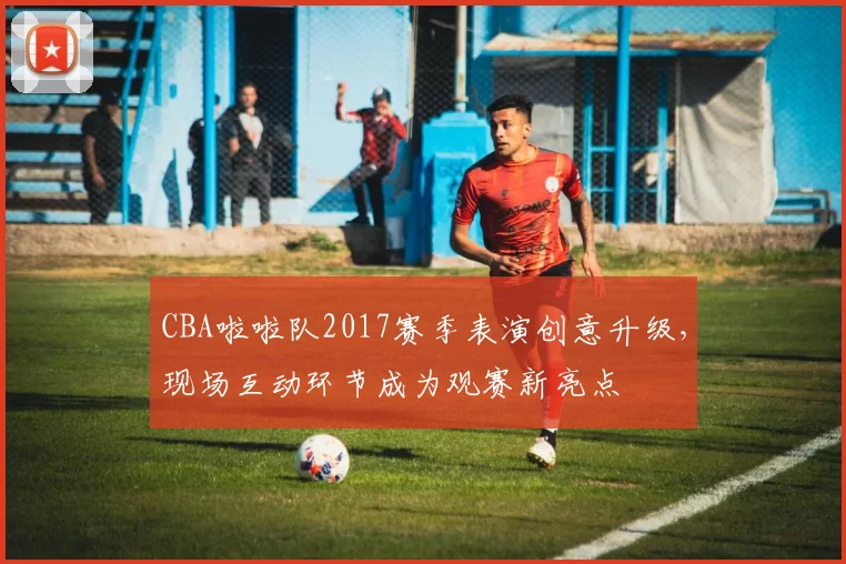 CBA啦啦队2017赛季表演创意升级，现场互动环节成为观赛新亮点