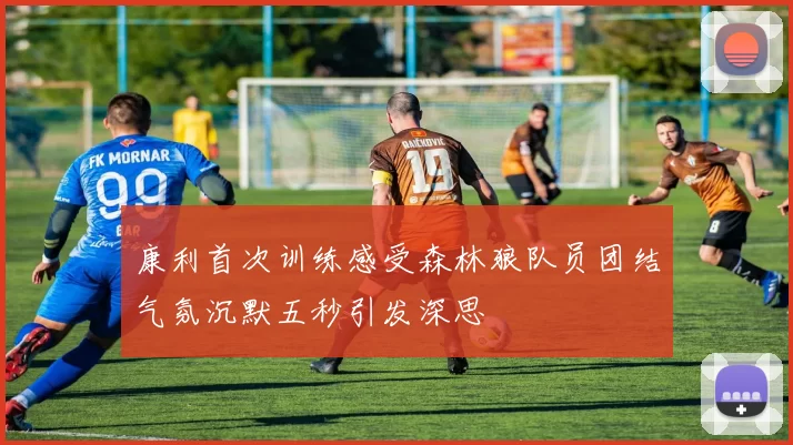 康利首次训练感受森林狼队员团结气氛沉默五秒引发深思