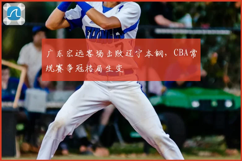 广东宏远客场击败辽宁本钢，CBA常规赛争冠格局生变