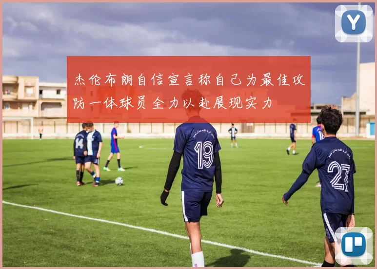 杰伦布朗自信宣言称自己为最佳攻防一体球员全力以赴展现实力