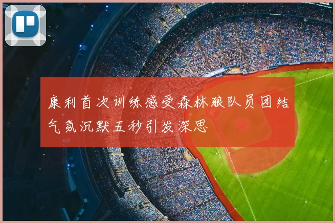 康利首次训练感受森林狼队员团结气氛沉默五秒引发深思