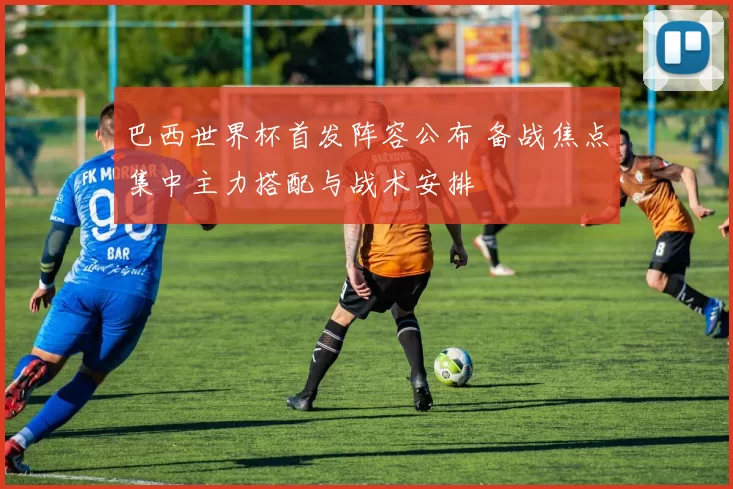巴西世界杯首发阵容公布 备战焦点集中主力搭配与战术安排