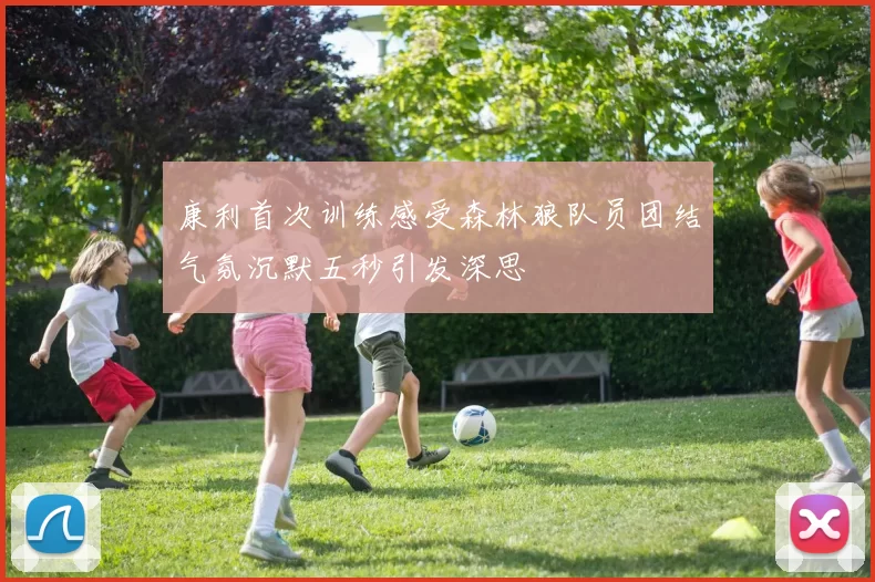康利首次训练感受森林狼队员团结气氛沉默五秒引发深思