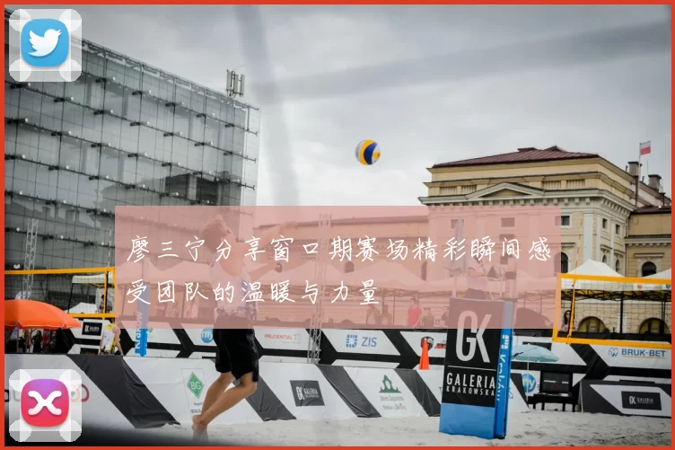 廖三宁分享窗口期赛场精彩瞬间感受团队的温暖与力量