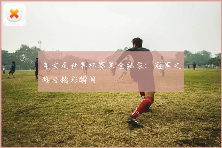 年女足世界杯赛果全纪录：冠军之路与精彩瞬间