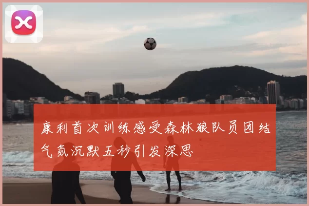 康利首次训练感受森林狼队员团结气氛沉默五秒引发深思