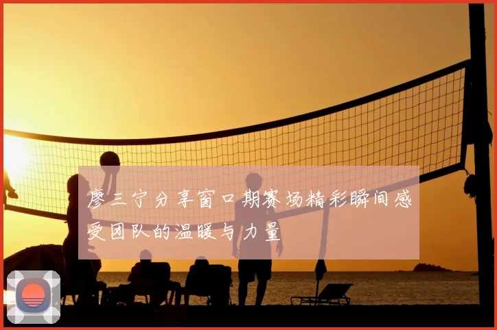廖三宁分享窗口期赛场精彩瞬间感受团队的温暖与力量
