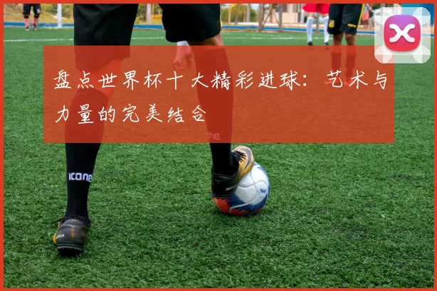 盘点世界杯十大精彩进球:艺术与力量的完美结合