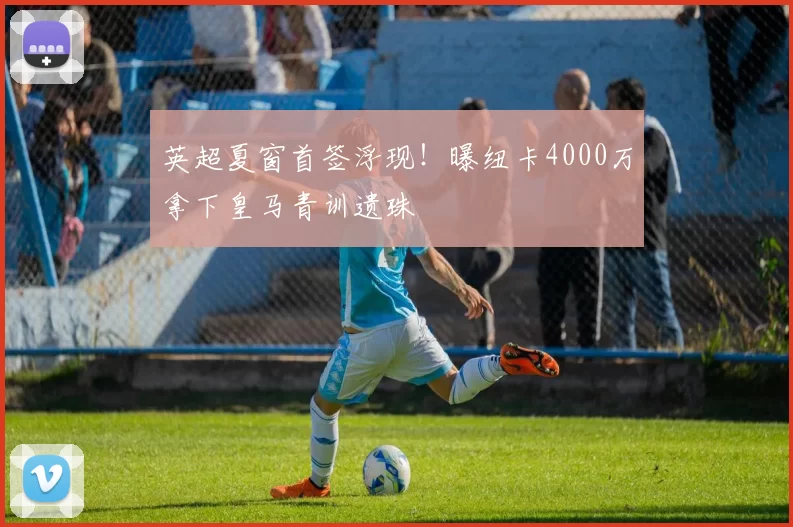 英超夏窗首签浮现!曝纽卡4000万拿下皇马青训遗珠
