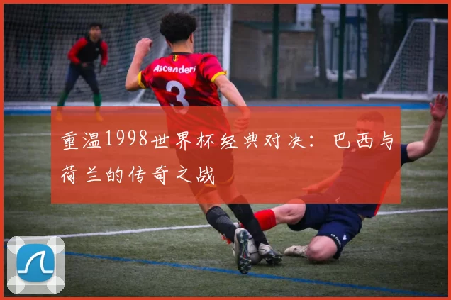 重温1998世界杯经典对决:巴西与荷兰的传奇之战