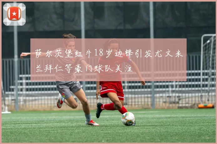 萨尔茨堡红牛18岁边锋引发尤文米兰拜仁等豪门球队关注