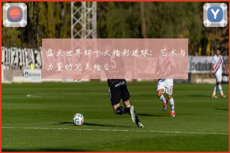 盘点世界杯十大精彩进球:艺术与力量的完美结合