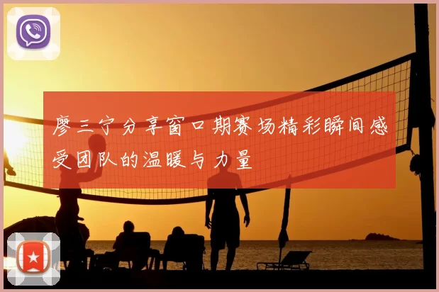 廖三宁分享窗口期赛场精彩瞬间感受团队的温暖与力量