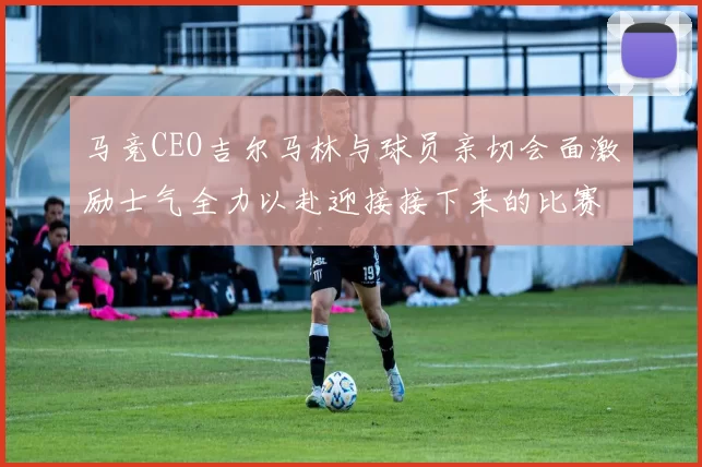 马竞CEO吉尔马林与球员亲切会面激励士气全力以赴迎接接下来的比赛
