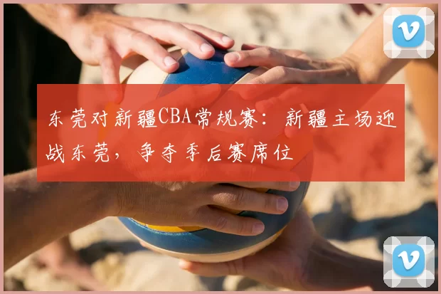东莞对新疆CBA常规赛:新疆主场迎战东莞,争夺季后赛席位