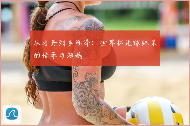 从方丹到克洛泽:世界杯进球纪录的传承与超越