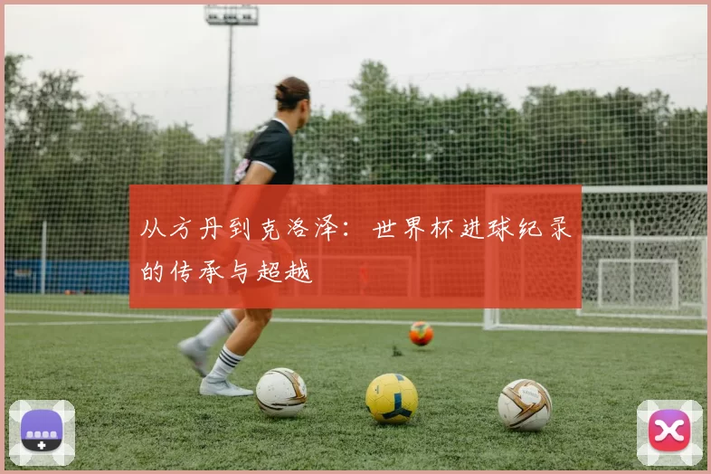 从方丹到克洛泽:世界杯进球纪录的传承与超越