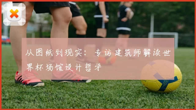 从图纸到现实:专访建筑师解读世界杯场馆设计哲学