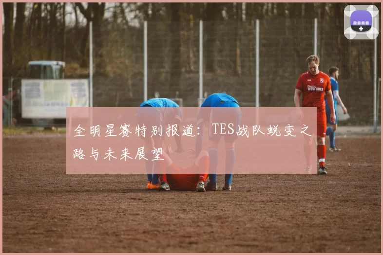 全明星赛特别报道:TES战队蜕变之路与未来展望
