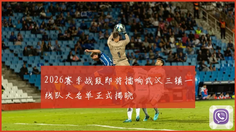 2026赛季战鼓即将擂响武汉三镇一线队大名单正式揭晓