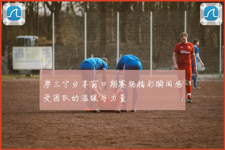 廖三宁分享窗口期赛场精彩瞬间感受团队的温暖与力量