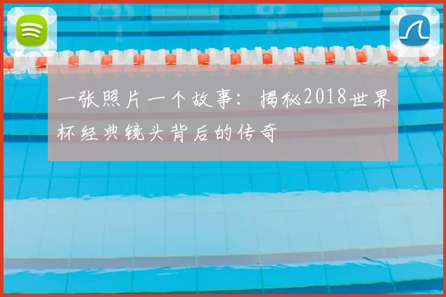 一张照片一个故事:揭秘2018世界杯经典镜头背后的传奇