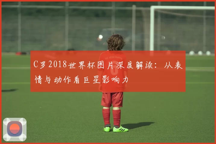 C罗2018世界杯图片深度解读:从表情与动作看巨星影响力