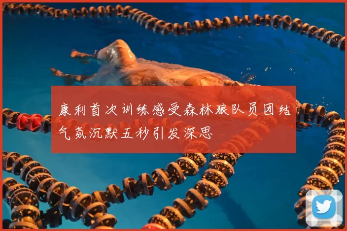 康利首次训练感受森林狼队员团结气氛沉默五秒引发深思