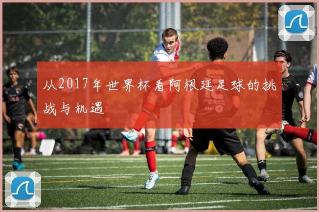 从2017年世界杯看阿根廷足球的挑战与机遇