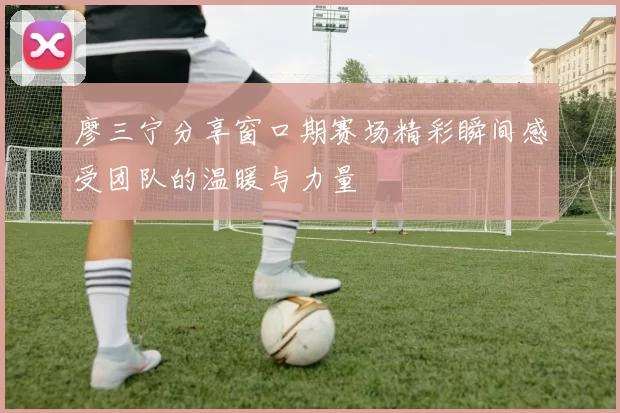 廖三宁分享窗口期赛场精彩瞬间感受团队的温暖与力量