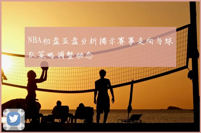 NBA初盘亚盘分析揭示赛事走向与球队策略调整动态