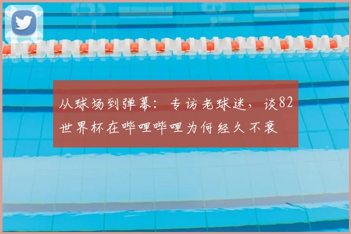 从球场到弹幕:专访老球迷,谈82世界杯在哔哩哔哩为何经久不衰