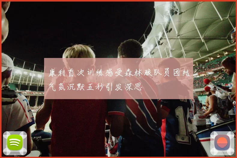 康利首次训练感受森林狼队员团结气氛沉默五秒引发深思
