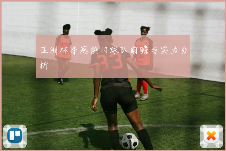 亚洲杯夺冠热门球队前瞻与实力分析