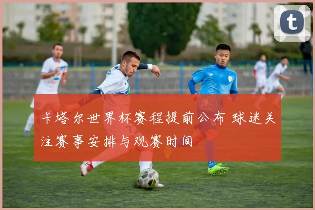 卡塔尔世界杯赛程提前公布 球迷关注赛事安排与观赛时间