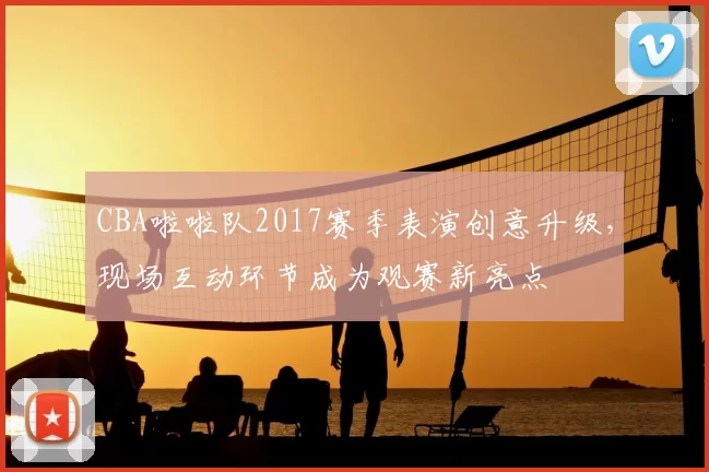CBA啦啦队2017赛季表演创意升级，现场互动环节成为观赛新亮点